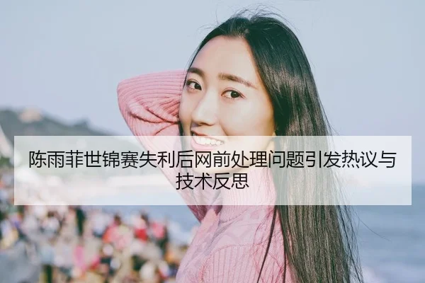 陈雨菲世锦赛失利后网前处理问题引发热议与技术反思