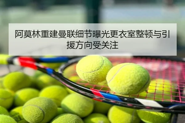 阿莫林重建曼联细节曝光更衣室整顿与引援方向受关注